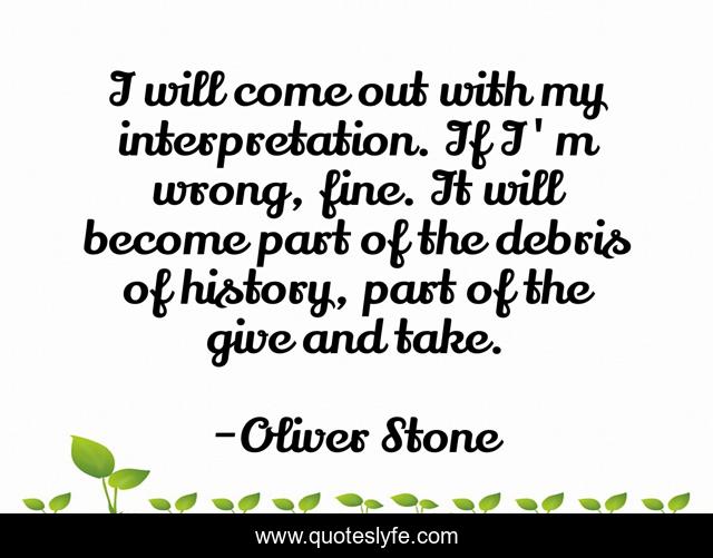 I will come out with my interpretation. If I'm wrong, fine. It will become part of the debris of history, part of the give and take.