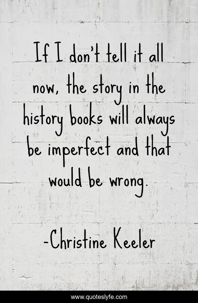 If I don't tell it all now, the story in the history books will always be imperfect and that would be wrong.