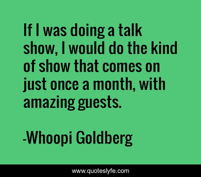 If I was doing a talk show, I would do the kind of show that comes on just once a month, with amazing guests.