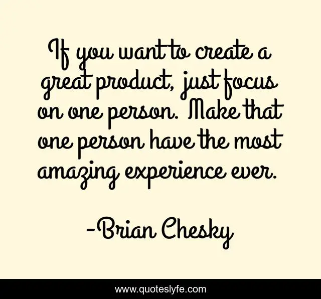If you want to create a great product, just focus on one person. Make that one person have the most amazing experience ever.