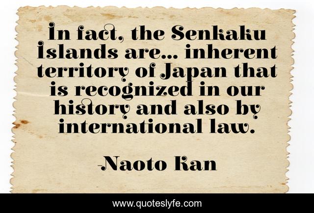 In fact, the Senkaku Islands are... inherent territory of Japan that is recognized in our history and also by international law.