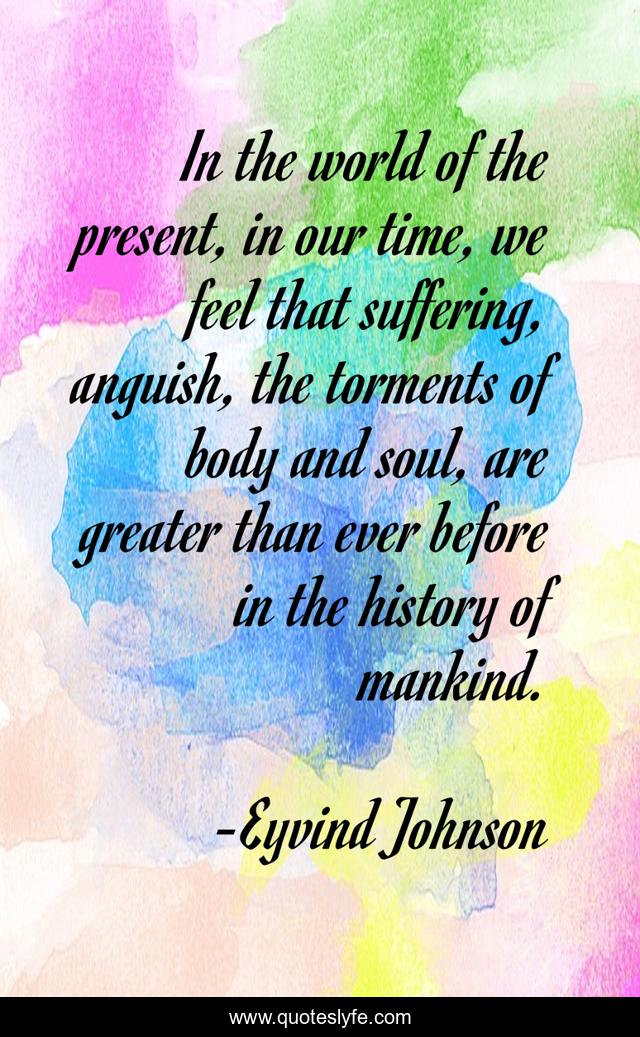 In the world of the present, in our time, we feel that suffering, anguish, the torments of body and soul, are greater than ever before in the history of mankind.
