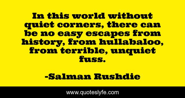 In this world without quiet corners, there can be no easy escapes from history, from hullabaloo, from terrible, unquiet fuss.
