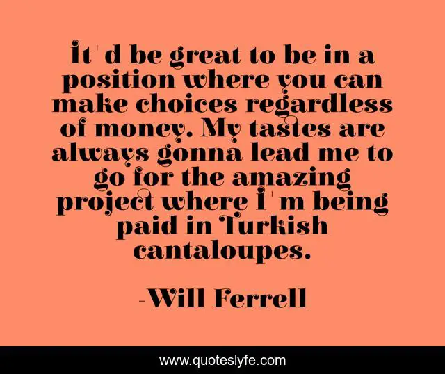 It'd be great to be in a position where you can make choices regardless of money. My tastes are always gonna lead me to go for the amazing project where I'm being paid in Turkish cantaloupes.