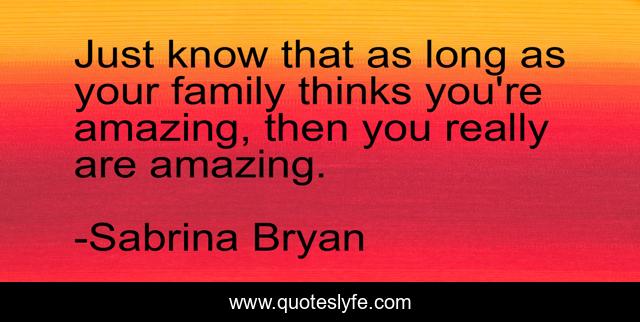 Just know that as long as your family thinks you're amazing, then you really are amazing.