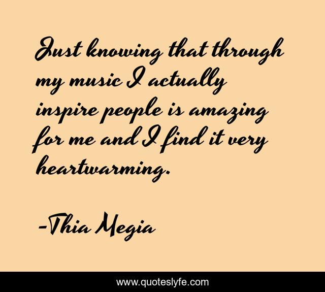 Just knowing that through my music I actually inspire people is amazing for me and I find it very heartwarming.