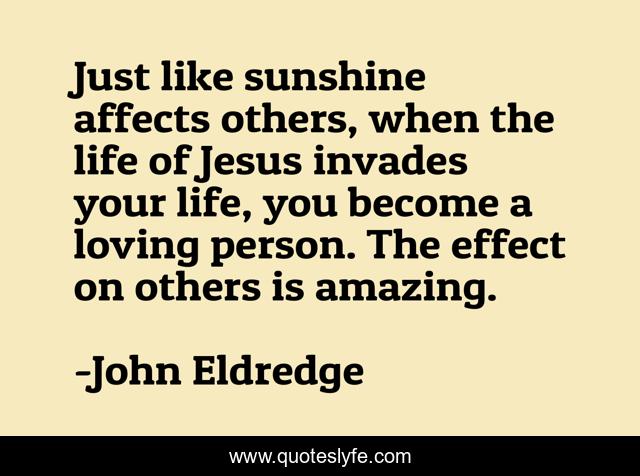 Just like sunshine affects others, when the life of Jesus invades your life, you become a loving person. The effect on others is amazing.