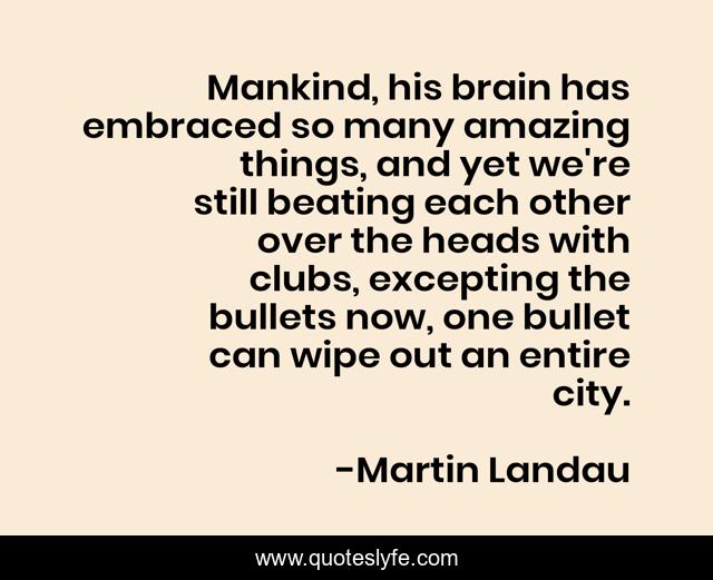 Mankind, his brain has embraced so many amazing things, and yet we're still beating each other over the heads with clubs, excepting the bullets now, one bullet can wipe out an entire city.