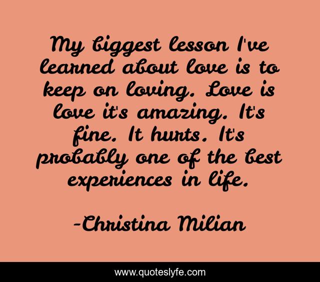 My biggest lesson I've learned about love is to keep on loving. Love is love it's amazing. It's fine. It hurts. It's probably one of the best experiences in life.