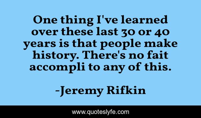 One thing I've learned over these last 30 or 40 years is that people make history. There's no fait accompli to any of this.