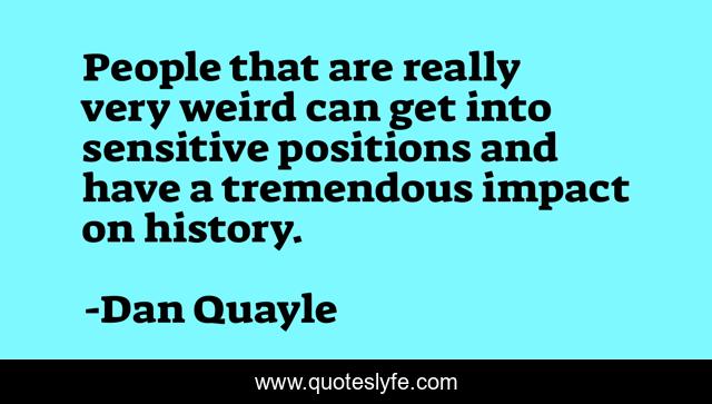 People that are really very weird can get into sensitive positions and have a tremendous impact on history.