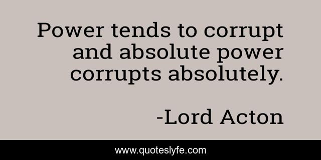 Power tends to corrupt and absolute power corrupts absolutely.
