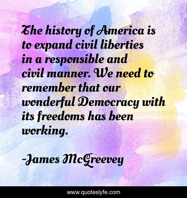 The history of America is to expand civil liberties in a responsible and civil manner. We need to remember that our wonderful Democracy with its freedoms has been working.