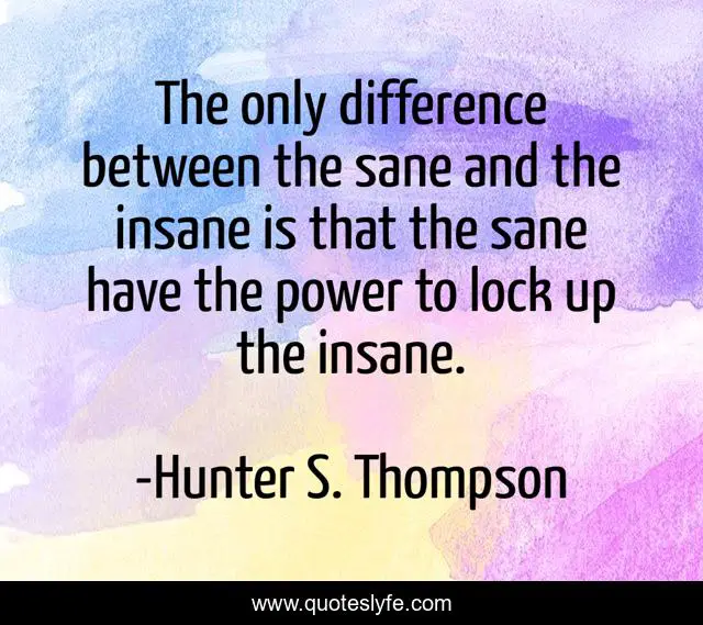 The only difference between the sane and the insane is that the sane have the power to lock up the insane.