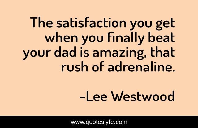 The satisfaction you get when you finally beat your dad is amazing, that rush of adrenaline.