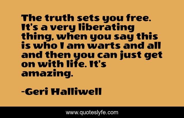 The truth sets you free. It's a very liberating thing, when you say this is who I am warts and all and then you can just get on with life. It's amazing.