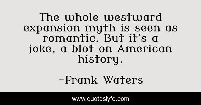 The whole westward expansion myth is seen as romantic. But it's a joke, a blot on American history.