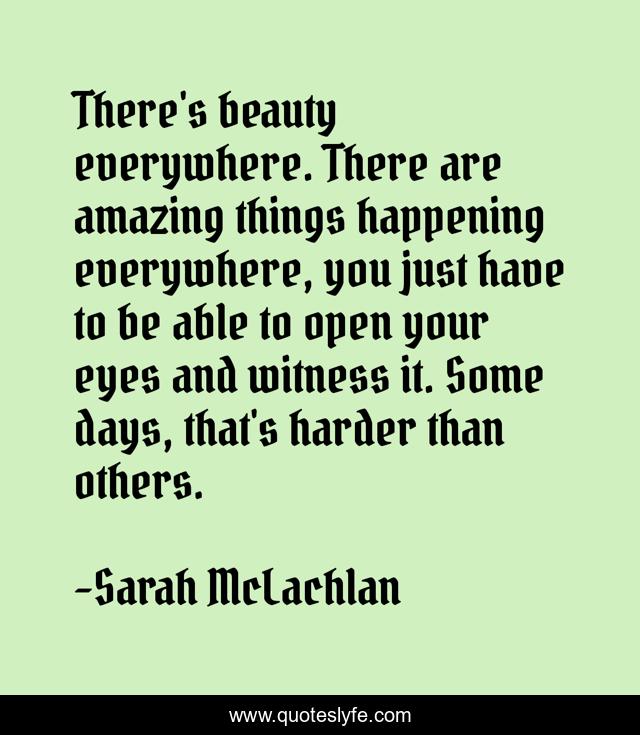 There's beauty everywhere. There are amazing things happening everywhere, you just have to be able to open your eyes and witness it. Some days, that's harder than others.