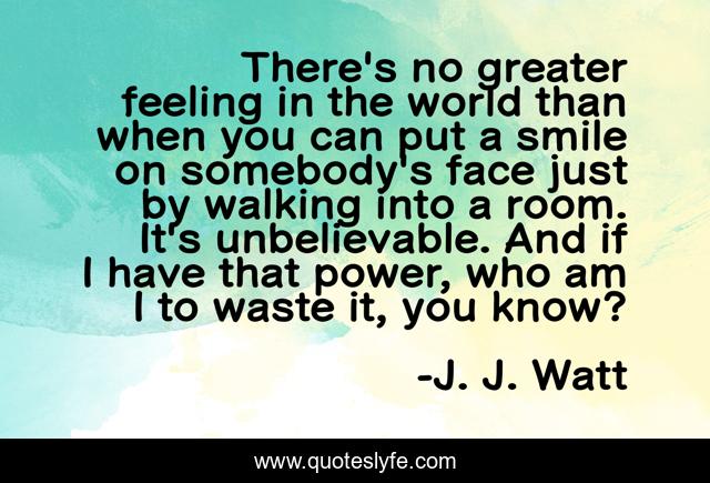There's no greater feeling in the world than when you can put a smile on somebody's face just by walking into a room. It's unbelievable. And if I have that power, who am I to waste it, you know?