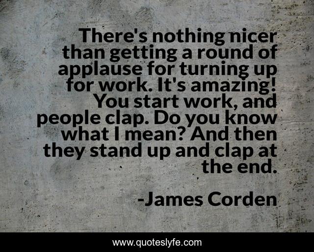There's nothing nicer than getting a round of applause for turning up for work. It's amazing! You start work, and people clap. Do you know what I mean? And then they stand up and clap at the end.