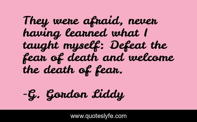 They were afraid, never having learned what I taught myself: Defeat the fear of death and welcome the death of fear.