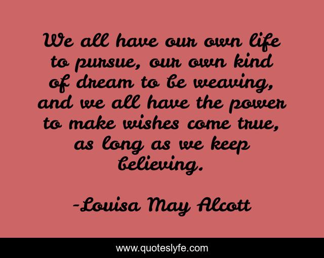 We all have our own life to pursue, our own kind of dream to be weaving, and we all have the power to make wishes come true, as long as we keep believing.