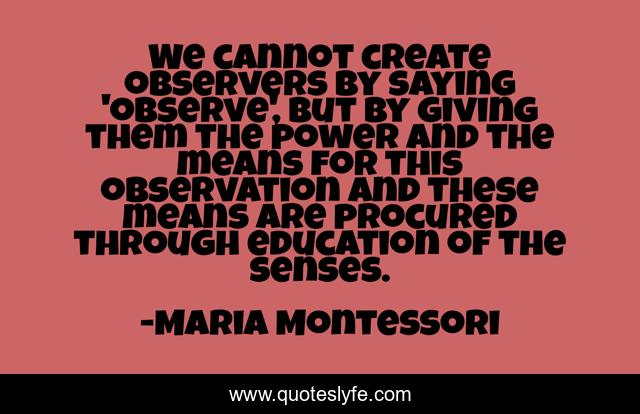We cannot create observers by saying 'observe', but by giving them the power and the means for this observation and these means are procured through education of the senses.