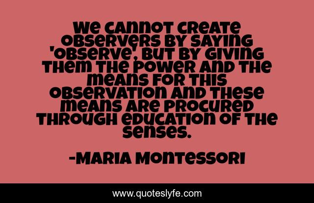We cannot create observers by saying 'observe', but by giving them the power and the means for this observation and these means are procured through education of the senses.