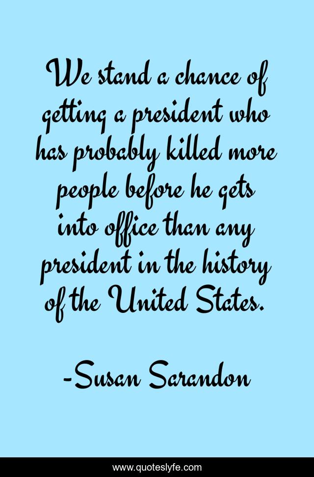 We stand a chance of getting a president who has probably killed more people before he gets into office than any president in the history of the United States.