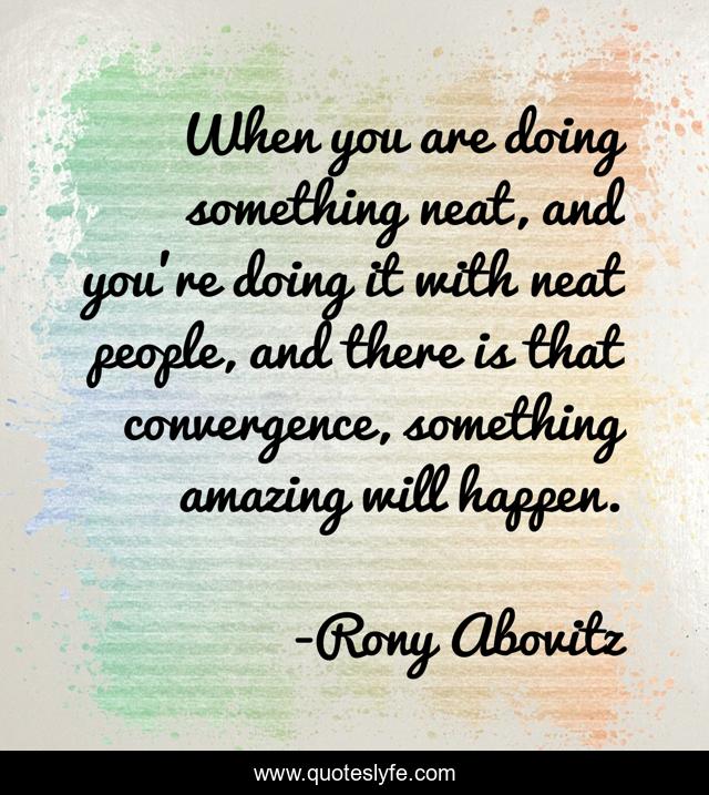 When you are doing something neat, and you're doing it with neat people, and there is that convergence, something amazing will happen.