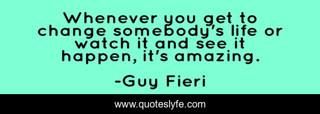 Whenever you get to change somebody's life or watch it and see it happen, it's amazing.