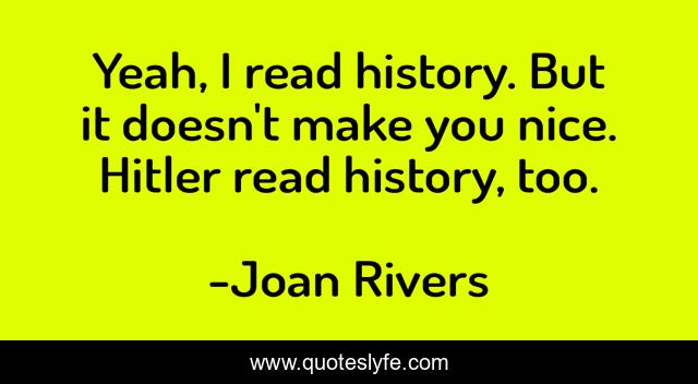 Yeah, I read history. But it doesn't make you nice. Hitler read history, too.