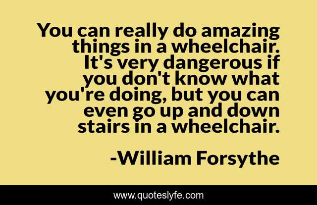 You can really do amazing things in a wheelchair. It's very dangerous if you don't know what you're doing, but you can even go up and down stairs in a wheelchair.