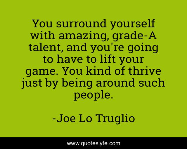 You surround yourself with amazing, grade-A talent, and you're going to have to lift your game. You kind of thrive just by being around such people.