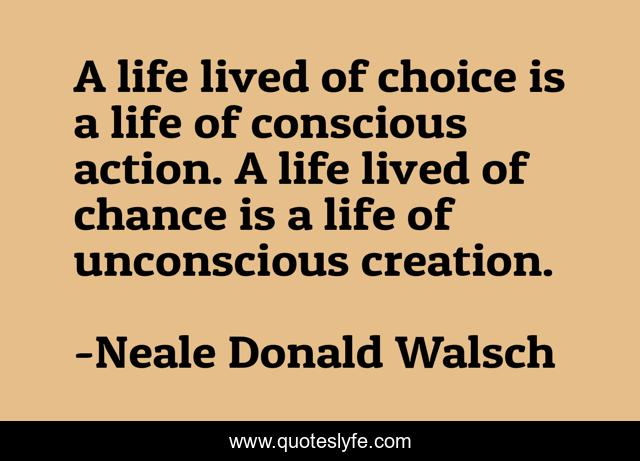 A life lived of choice is a life of conscious action. A life lived of chance is a life of unconscious creation.