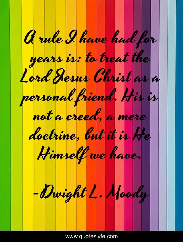 A rule I have had for years is: to treat the Lord Jesus Christ as a personal friend. His is not a creed, a mere doctrine, but it is He Himself we have.