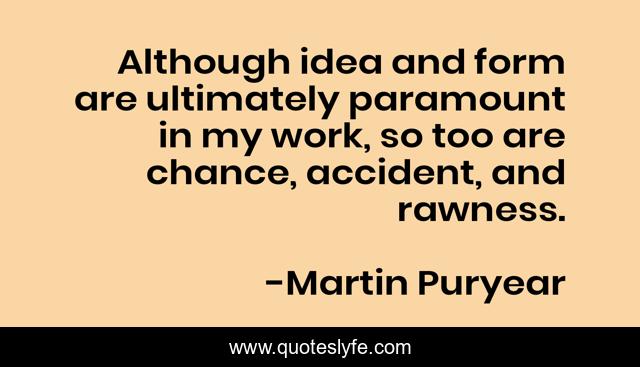 Although idea and form are ultimately paramount in my work, so too are chance, accident, and rawness.