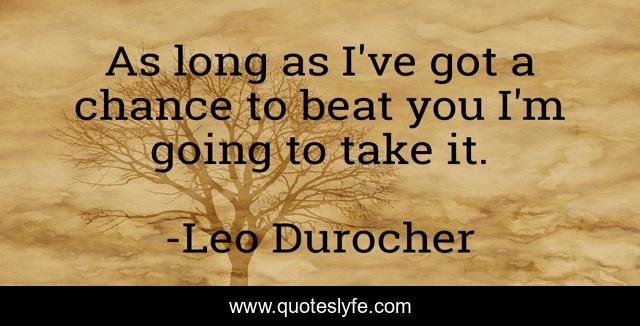 As long as I've got a chance to beat you I'm going to take it.