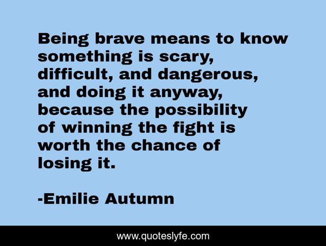 Being brave means to know something is scary, difficult, and dangerous, and doing it anyway, because the possibility of winning the fight is worth the chance of losing it.