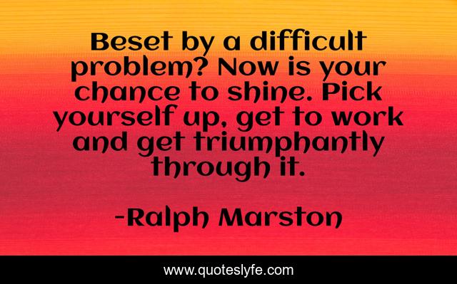 Beset by a difficult problem? Now is your chance to shine. Pick yourself up, get to work and get triumphantly through it.