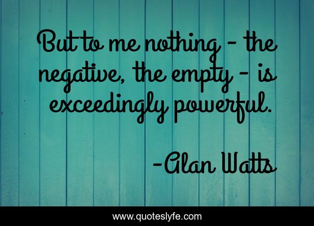 But to me nothing - the negative, the empty - is exceedingly powerful.
