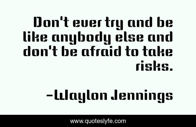 Don't ever try and be like anybody else and don't be afraid to take risks.