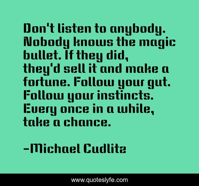 Don't listen to anybody. Nobody knows the magic bullet. If they did, they'd sell it and make a fortune. Follow your gut. Follow your instincts. Every once in a while, take a chance.