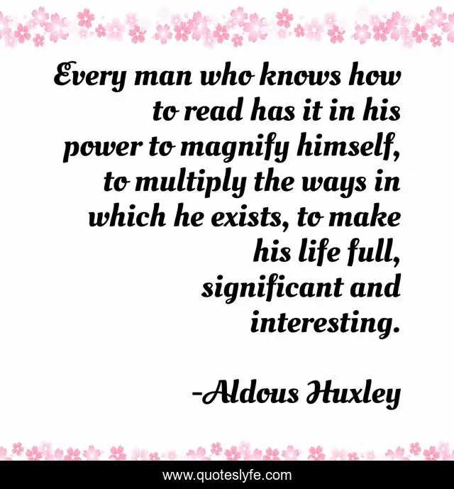Every man who knows how to read has it in his power to magnify himself, to multiply the ways in which he exists, to make his life full, significant and interesting.