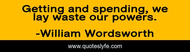 Getting and spending, we lay waste our powers.