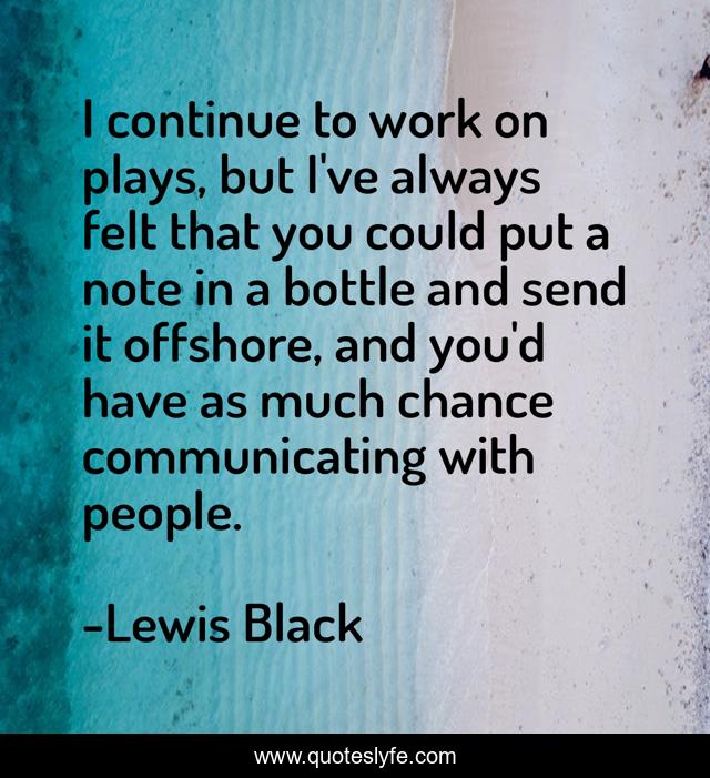 I continue to work on plays, but I've always felt that you could put a note in a bottle and send it offshore, and you'd have as much chance communicating with people.
