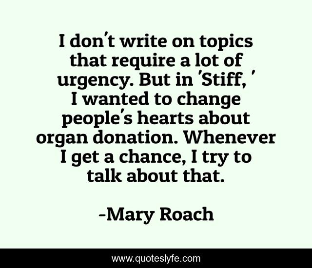 I don't write on topics that require a lot of urgency. But in 'Stiff, ' I wanted to change people's hearts about organ donation. Whenever I get a chance, I try to talk about that.