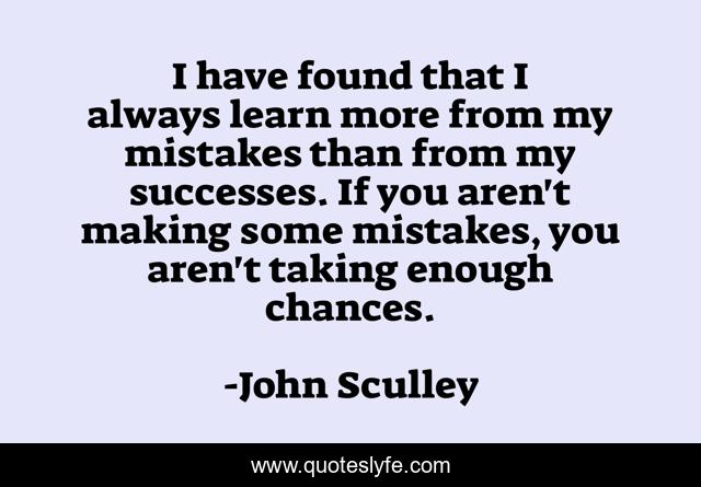 I have found that I always learn more from my mistakes than from my successes. If you aren't making some mistakes, you aren't taking enough chances.