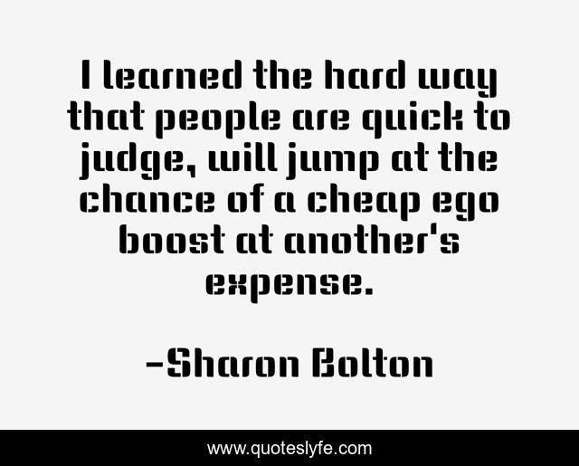 I learned the hard way that people are quick to judge, will jump at the chance of a cheap ego boost at another's expense.