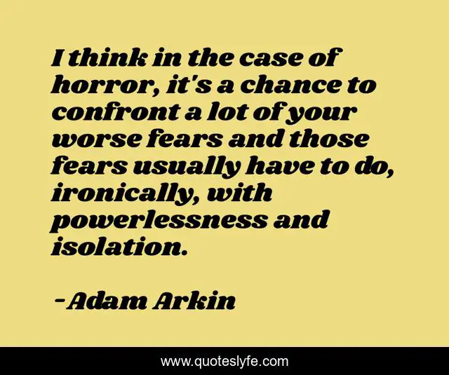 I think in the case of horror, it's a chance to confront a lot of your worse fears and those fears usually have to do, ironically, with powerlessness and isolation.